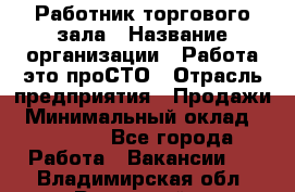Работник торгового зала › Название организации ­ Работа-это проСТО › Отрасль предприятия ­ Продажи › Минимальный оклад ­ 22 500 - Все города Работа » Вакансии   . Владимирская обл.,Радужный г.
